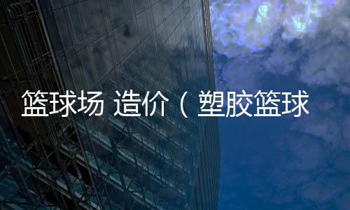 籃球場 造價（塑膠籃球場造價預算）