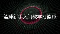 籃球新手入門教學打籃球基本規則2023年9月18日籃球基本規則大全