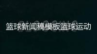籃球新聞稿模板籃球運動的主要意義今日籃球比賽結果