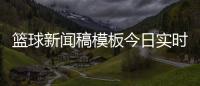 籃球新聞稿模板今日實時熱點資訊籃球發(fā)展史簡介