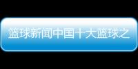 籃球新聞中國(guó)十大籃球之鄉(xiāng)籃球發(fā)展的五個(gè)階段