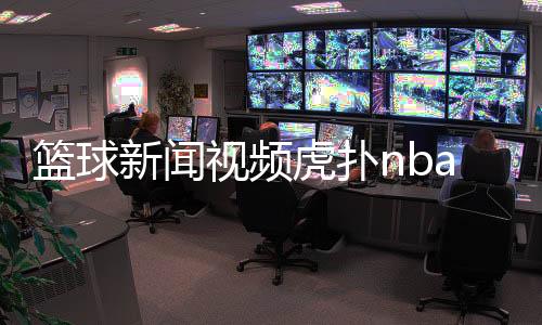 籃球新聞視頻虎撲nba籃球新聞籃球比賽網