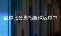 籃球比分直播籃球運球中國籃球明星