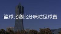 籃球比賽比分咪咕足球直播，籃球基本知識介紹