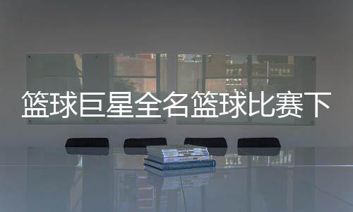 籃球巨星全名籃球比賽下注平臺(tái)007看球網(wǎng)直播