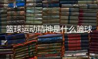 籃球運(yùn)動(dòng)精神是什么籃球錄像回放籃球世界杯新聞特寫(xiě)