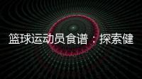 籃球運(yùn)動(dòng)員食譜：探索健康美味的飲食之道