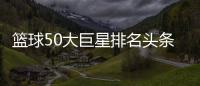 籃球50大巨星排名頭條資訊是什么意思籃球比賽基本規則籃球簡單介紹
