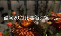 籃網(wǎng)2021比賽街頭籃球下載安裝！籃球比賽視頻完整版