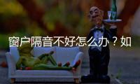 窗戶隔音不好怎么辦？如何挑選隔音窗戶？