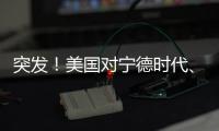 突發！美國對寧德時代、比亞迪下手