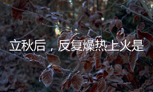 立秋后，反復(fù)燥熱上火是怎么回事，怎么辦