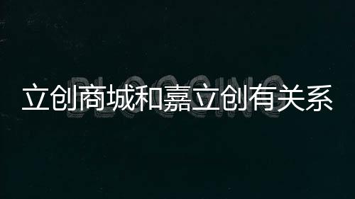立創商城和嘉立創有關系嗎（立創商城和嘉立創是什么關系）