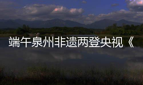 端午泉州非遺兩登央視《新聞聯播》