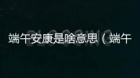 端午安康是啥意思（端午節安康是什么意思）