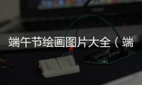 端午節繪畫圖片大全（端午節畫畫圖片大全）