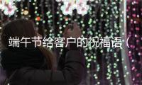 端午節(jié)給客戶的祝福語（端午節(jié)給客戶的祝福短信）