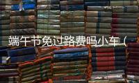 端午節免過路費嗎小車（端午節免過路費嗎）