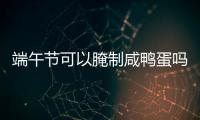 端午節可以腌制咸鴨蛋嗎（端午節為什么要吃咸鴨蛋）