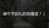 端午節(jié)回禮的祝福語？（端午節(jié)的祝福語怎么說）