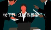 端午節(jié)+生日祝福語(yǔ)？（端午節(jié)祝福語(yǔ)大全）