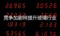 競(jìng)爭(zhēng)加劇將提升玻璃行業(yè)集中度,行業(yè)資訊