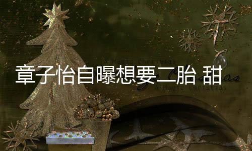 章子怡自曝想要二胎 甜蜜喊話汪峰想辦婚禮