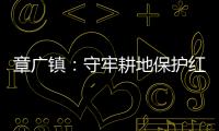 章廣鎮：守牢耕地保護紅線 夯實糧食安全根基_