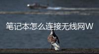 筆記本怎么連接無線網(wǎng)WIFI（筆記本連接無線網(wǎng)wifi使用教程2023最新）