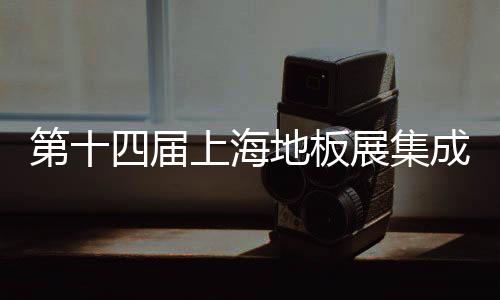 第十四屆上海地板展集成化趨勢明顯