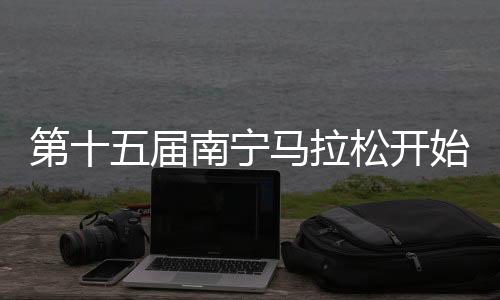 第十五屆南寧馬拉松開始報名 參賽規模三萬人