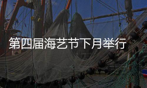 第四屆海藝節(jié)下月舉行 記者探營 亮點提前看