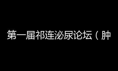 第一屆祁連泌尿論壇（腫瘤專場）成功舉辦