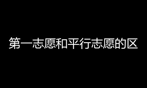 第一志愿和平行志愿的區別是什么（第一志愿和平行志愿的區別）