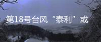 第18號臺風“泰利”或于13日夜間登陸臺灣 明起將明顯影響泉州