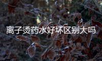 離子燙藥水好壞區別大嗎