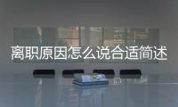 離職原因怎么說合適簡(jiǎn)述（離職原因怎么說合適）