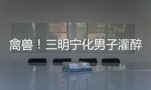 禽獸！三明寧化男子灌醉13歲女孩后，竟帶去開(kāi)房
