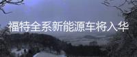 福特全系新能源車將入華 首款車年內(nèi)上市