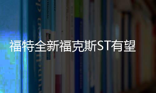 福特全新福克斯ST有望換裝2.3T發動機