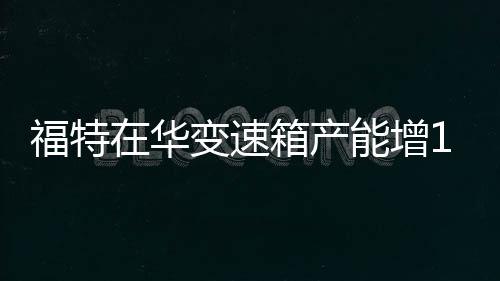 福特在華變速箱產(chǎn)能增1.5倍 匹配6款車型