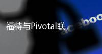 福特與Pivotal聯(lián)姻 1.82億美元加快軟件開發(fā)