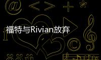 福特與Rivian放棄聯合開發電動汽車的計劃