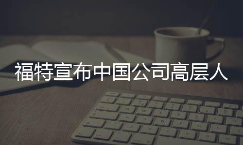 福特宣布中國公司高層人事變動 羅冠宏辭職