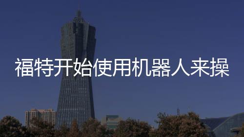 福特開始使用機器人來操作3D打印機 無需人工協助