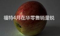 福特4月在華零售銷量銳減11% 江鈴下跌7%