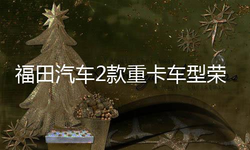 福田汽車2款重卡車型榮獲碳足跡量化標識