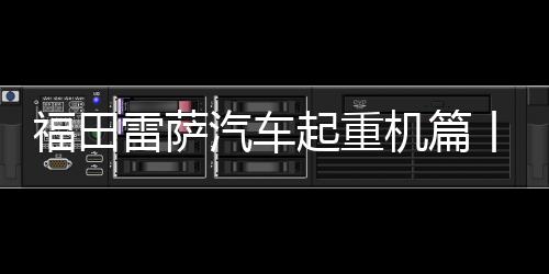 福田雷薩汽車起重機篇丨愛車保養(yǎng)小課堂開課啦！