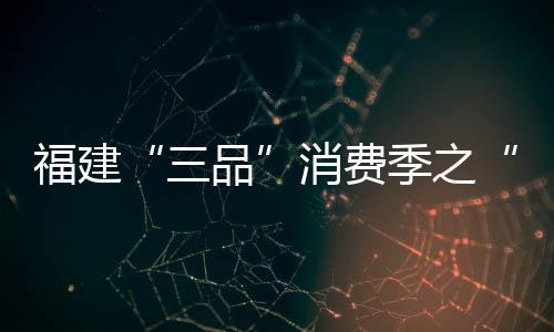 福建“三品”消費季之“福州優(yōu)品”消費節(jié)盛大啟動