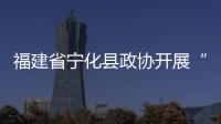 福建省寧化縣政協開展“助力鄉村全面振興委員進百村”活動